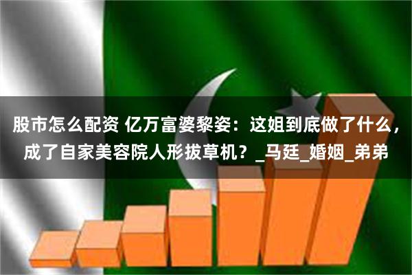股市怎么配资 亿万富婆黎姿：这姐到底做了什么，成了自家美容院人形拔草机？_马廷_婚姻_弟弟