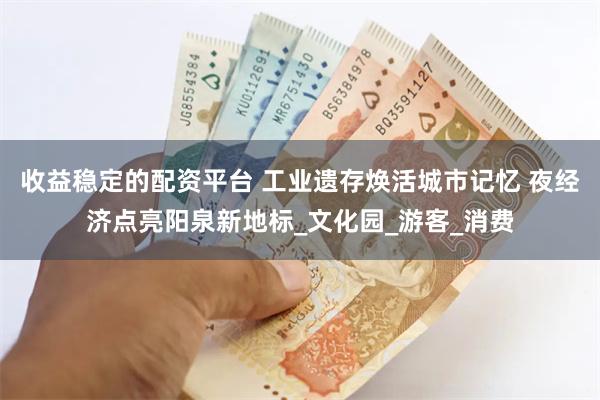 收益稳定的配资平台 工业遗存焕活城市记忆 夜经济点亮阳泉新地标_文化园_游客_消费