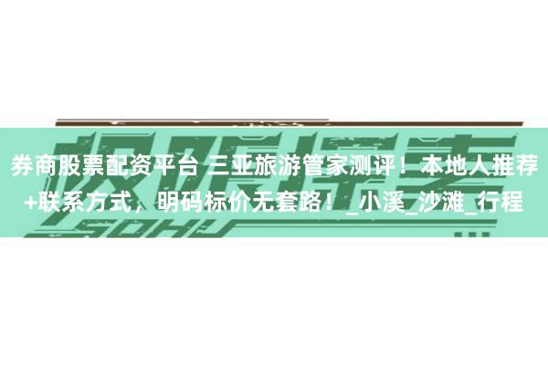 券商股票配资平台 三亚旅游管家测评！本地人推荐+联系方式，明码标价无套路！_小溪_沙滩_行程