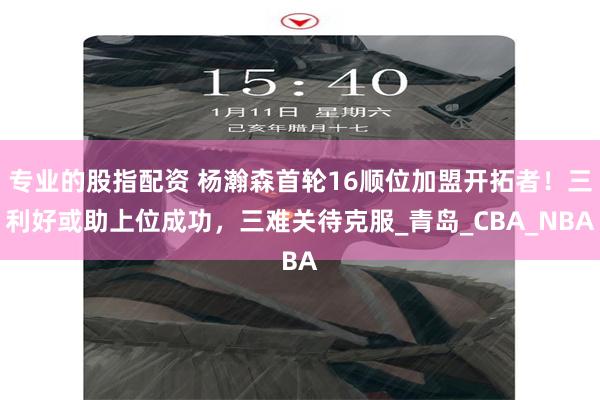 专业的股指配资 杨瀚森首轮16顺位加盟开拓者！三利好或助上位成功，三难关待克服_青岛_CBA_NBA