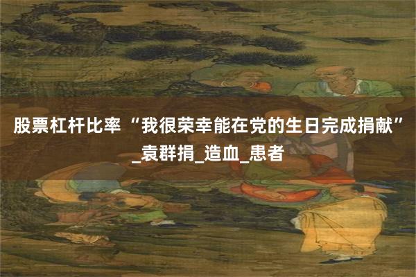 股票杠杆比率 “我很荣幸能在党的生日完成捐献”_袁群捐_造血_患者