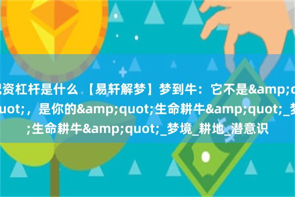 配资杠杆是什么 【易轩解梦】梦到牛：它不是&quot;憨笨&quot;，是你的&quot;生命耕牛&quot;_梦境_耕地_潜意识