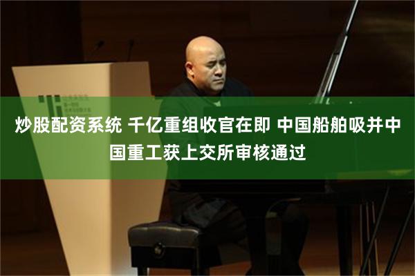 炒股配资系统 千亿重组收官在即 中国船舶吸并中国重工获上交所审核通过