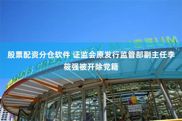 股票配资分仓软件 证监会原发行监管部副主任李筱强被开除党籍