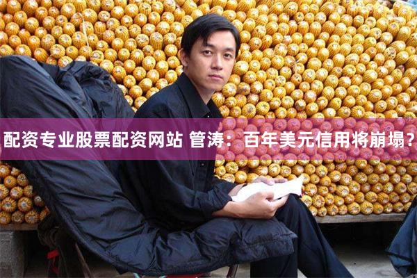 配资专业股票配资网站 管涛：百年美元信用将崩塌？