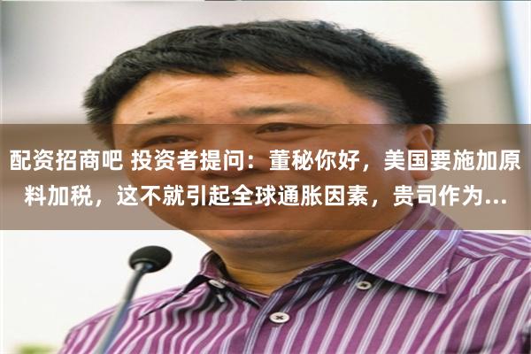 配资招商吧 投资者提问：董秘你好，美国要施加原料加税，这不就引起全球通胀因素，贵司作为...