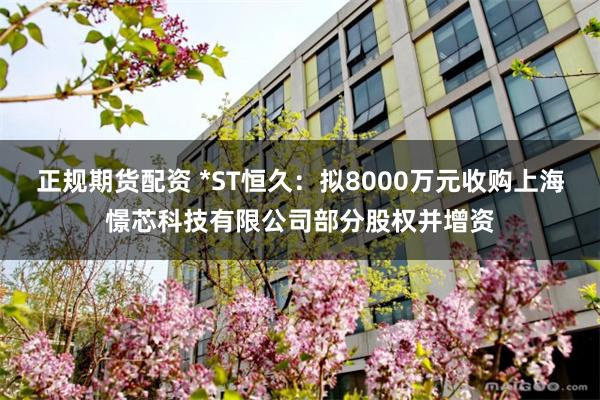正规期货配资 *ST恒久：拟8000万元收购上海憬芯科技有限公司部分股权并增资