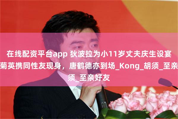 在线配资平台app 狄波拉为小11岁丈夫庆生设宴，关菊英携同性友现身，唐鹤德亦到场_Kong_胡须_至亲好友