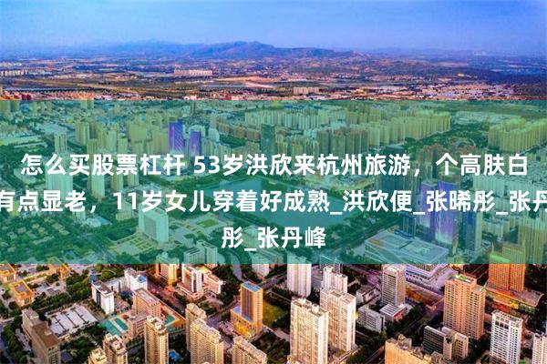 怎么买股票杠杆 53岁洪欣来杭州旅游，个高肤白却有点显老，11岁女儿穿着好成熟_洪欣便_张晞彤_张丹峰