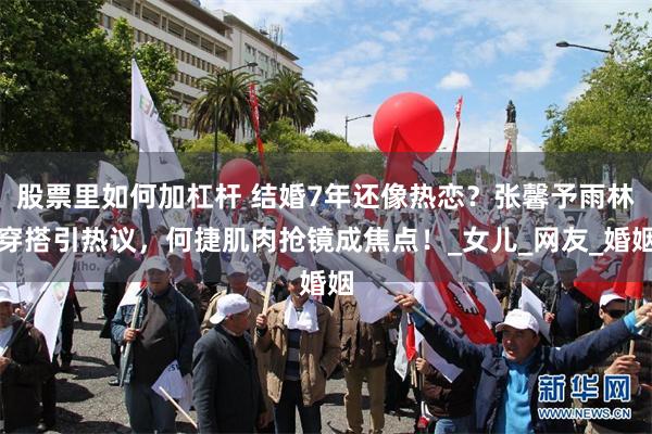股票里如何加杠杆 结婚7年还像热恋？张馨予雨林穿搭引热议，何捷肌肉抢镜成焦点！_女儿_网友_婚姻