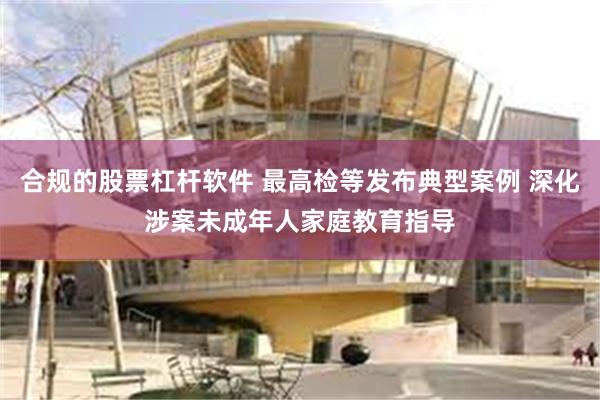 合规的股票杠杆软件 最高检等发布典型案例 深化涉案未成年人家庭教育指导