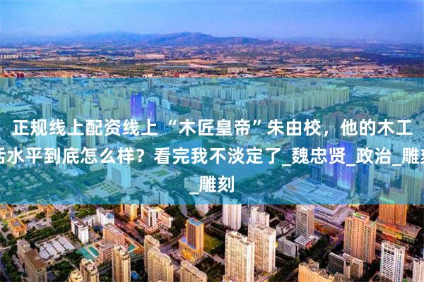 正规线上配资线上 “木匠皇帝”朱由校，他的木工活水平到底怎么样？看完我不淡定了_魏忠贤_政治_雕刻