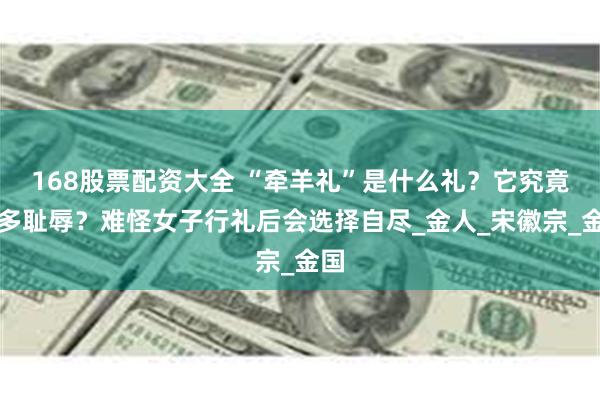 168股票配资大全 “牵羊礼”是什么礼？它究竟有多耻辱？难怪女子行礼后会选择自尽_金人_宋徽宗_金国