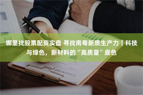 哪里找股票配资实盘 寻找南粤新质生产力｜科技与绿色，新材料的“高质量”底色