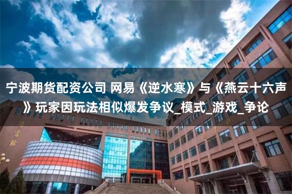 宁波期货配资公司 网易《逆水寒》与《燕云十六声》玩家因玩法相似爆发争议_模式_游戏_争论