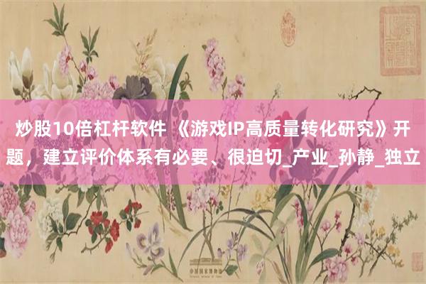 炒股10倍杠杆软件 《游戏IP高质量转化研究》开题，建立评价体系有必要、很迫切_产业_孙静_独立