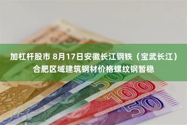 加杠杆股市 8月17日安徽长江钢铁（宝武长江）合肥区域建筑钢材价格螺纹钢暂稳