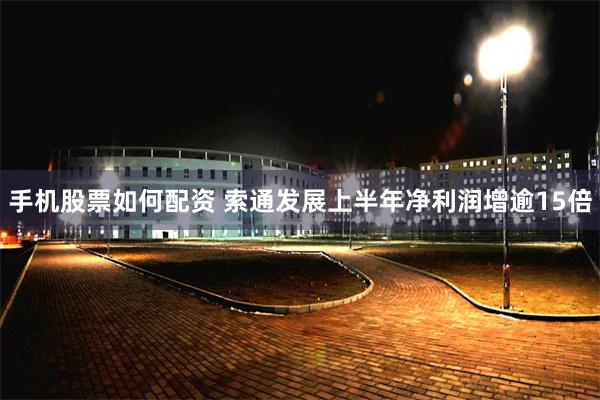 手机股票如何配资 索通发展上半年净利润增逾15倍