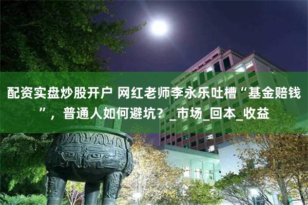 配资实盘炒股开户 网红老师李永乐吐槽“基金赔钱”，普通人如何避坑？_市场_回本_收益
