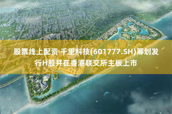 股票线上配资 千里科技(601777.SH)筹划发行H股并在香港联交所主板上市
