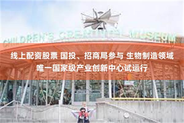 线上配资股票 国投、招商局参与 生物制造领域唯一国家级产业创新中心试运行