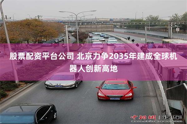 股票配资平台公司 北京力争2035年建成全球机器人创新高地