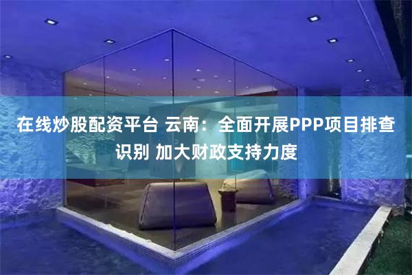 在线炒股配资平台 云南：全面开展PPP项目排查识别 加大财政支持力度