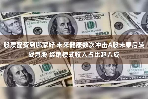 股票配资到哪家好 未来健康数次冲击A股未果后转战港股 经销模式收入占比超八成