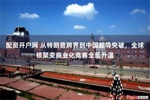 配资开户网 从特朗普跨界到中国超导突破，全球核聚变商业化竞赛全面升温