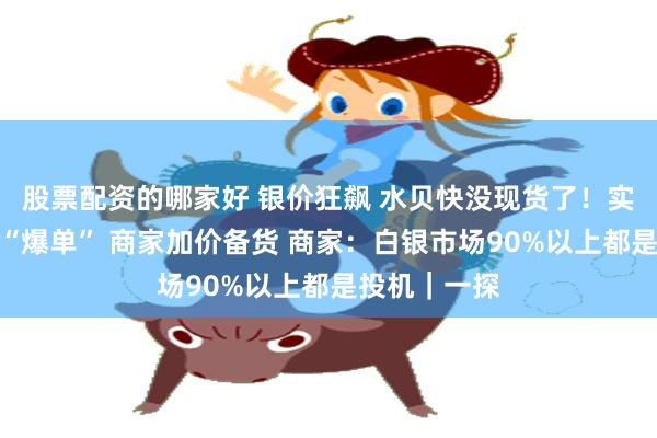 股票配资的哪家好 银价狂飙 水贝快没现货了!实探:料商已“爆单” 商家加价备货 商家:白银市场90%以上都是投机|一探