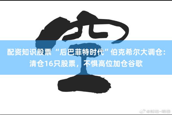 配资知识股票 “后巴菲特时代”伯克希尔大调仓：清仓16只股票，不惧高位加仓谷歌