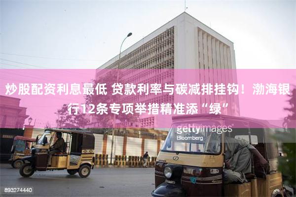 炒股配资利息最低 贷款利率与碳减排挂钩！渤海银行12条专项举措精准添“绿”