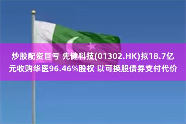 炒股配资巨亏 先健科技(01302.HK)拟18.7亿元收购华医96.46%股权 以可换股债券支付代价