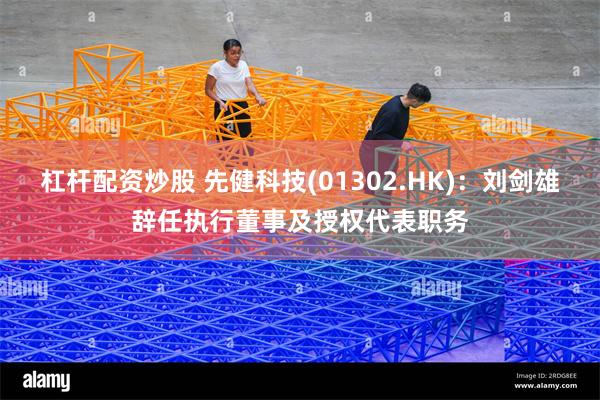 杠杆配资炒股 先健科技(01302.HK)：刘剑雄辞任执行董事及授权代表职务