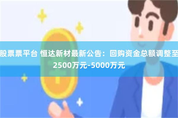 股票票平台 恒达新材最新公告：回购资金总额调整至2500万元-5000万元
