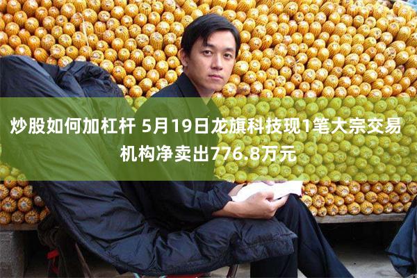 炒股如何加杠杆 5月19日龙旗科技现1笔大宗交易 机构净卖出776.8万元
