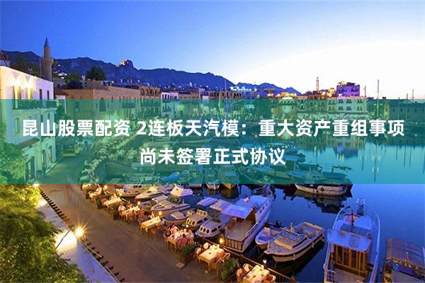 昆山股票配资 2连板天汽模：重大资产重组事项尚未签署正式协议