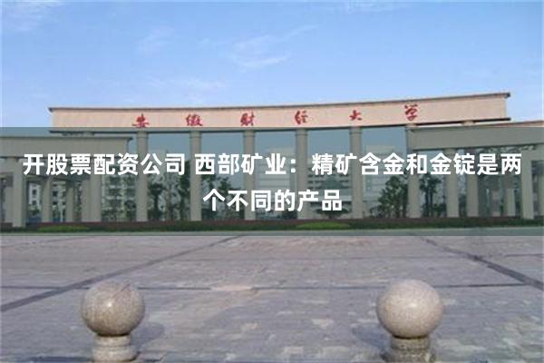 开股票配资公司 西部矿业：精矿含金和金锭是两个不同的产品