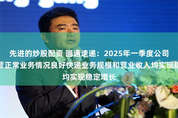 先进的炒股配资 圆通速递：2025年一季度公司生产经营正常业务情况良好快递业务规模和营业收入均实现稳定增长
