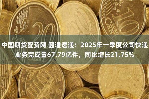 中国期货配资网 圆通速递：2025年一季度公司快递业务完成量67.79亿件，同比增长21.75%