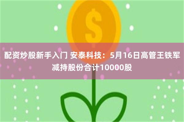 配资炒股新手入门 安泰科技：5月16日高管王铁军减持股份合计10000股