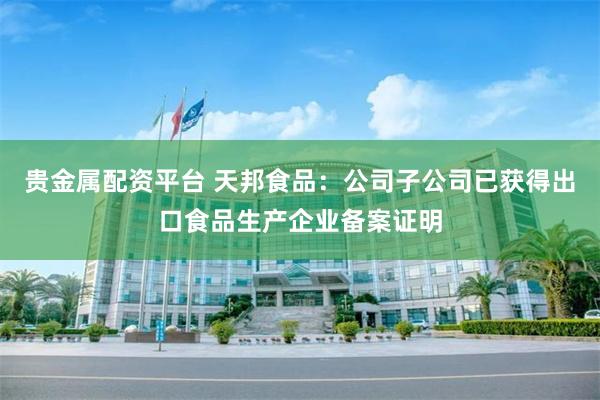 贵金属配资平台 天邦食品：公司子公司已获得出口食品生产企业备案证明