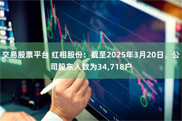 交易股票平台 红相股份：截至2025年3月20日，公司股东人数为34,718户