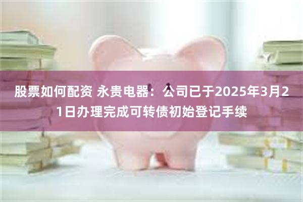 股票如何配资 永贵电器：公司已于2025年3月21日办理完成可转债初始登记手续