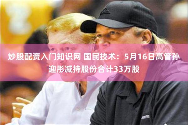 炒股配资入门知识网 国民技术：5月16日高管孙迎彤减持股份合计33万股