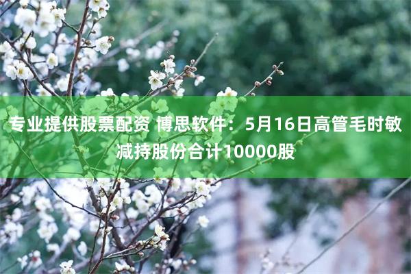 专业提供股票配资 博思软件：5月16日高管毛时敏减持股份合计10000股