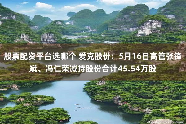 股票配资平台选哪个 爱克股份：5月16日高管张锋斌、冯仁荣减持股份合计45.54万股