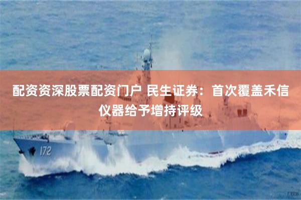 配资资深股票配资门户 民生证券：首次覆盖禾信仪器给予增持评级