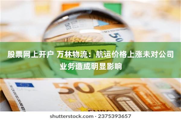 股票网上开户 万林物流：航运价格上涨未对公司业务造成明显影响