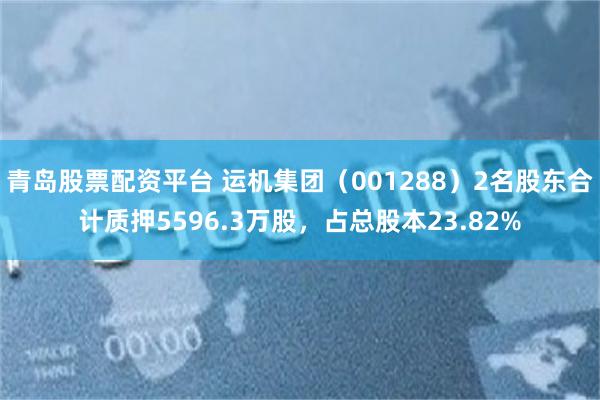 青岛股票配资平台 运机集团（001288）2名股东合计质押5596.3万股，占总股本23.82%
